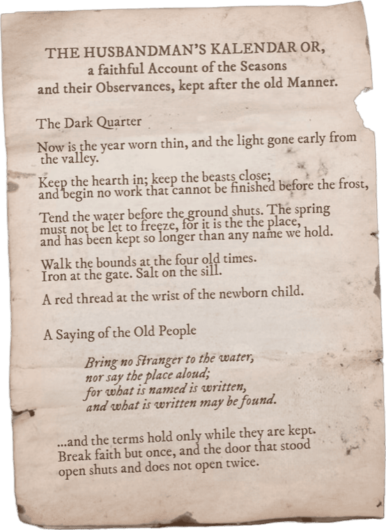 A printed almanac page, The Husbandman's Kalendar. 'The Dark Quarter. Now is the year worn thin, and the light gone early from the valley. Keep the hearth in; keep the beasts close. Tend the water before the ground shuts; the spring must not be let to freeze, for it is the – of the place, and has been kept so longer than any name we hold. Walk the bounds at the four old times. Iron at the gate. Salt on the sill. A red thread at the wrist of the newborn child. A Saying of the Old People: Bring no stranger to the water, nor say the place aloud; for what is named is written, and what is written may be found. …and the terms hold only while they are kept. Break faith but once, and the door that stood open shuts and does not open twice.'